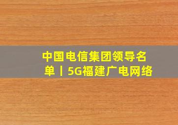 中国电信集团领导名单丨5G福建广电网络