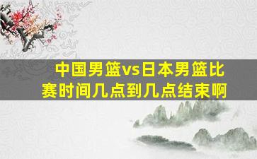 中国男篮vs日本男篮比赛时间几点到几点结束啊