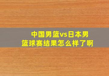 中国男篮vs日本男篮球赛结果怎么样了啊