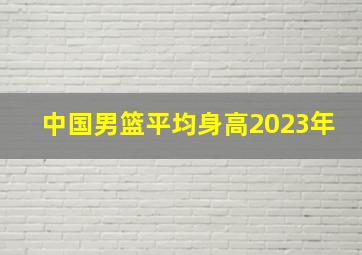 中国男篮平均身高2023年