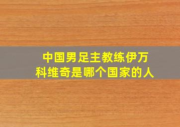 中国男足主教练伊万科维奇是哪个国家的人