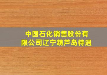 中国石化销售股份有限公司辽宁葫芦岛待遇