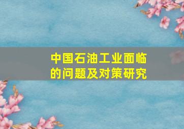 中国石油工业面临的问题及对策研究