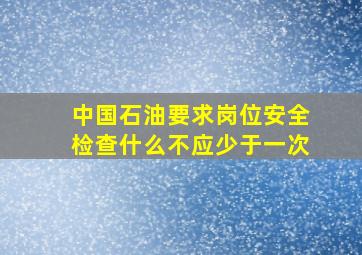 中国石油要求岗位安全检查什么不应少于一次