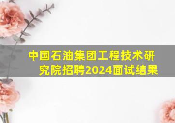 中国石油集团工程技术研究院招聘2024面试结果