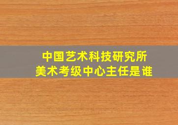 中国艺术科技研究所美术考级中心主任是谁