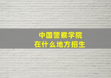 中国警察学院在什么地方招生