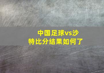 中国足球vs沙特比分结果如何了