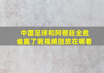 中国足球和阿根廷全胜谁赢了呢视频回放在哪看