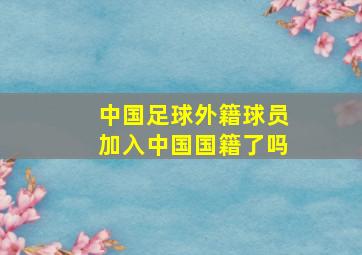 中国足球外籍球员加入中国国籍了吗