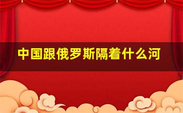 中国跟俄罗斯隔着什么河