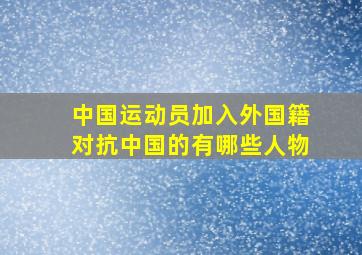 中国运动员加入外国籍对抗中国的有哪些人物