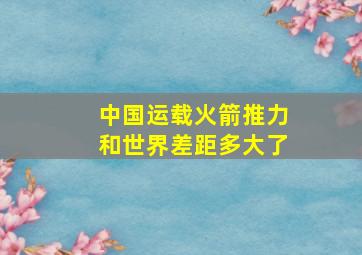 中国运载火箭推力和世界差距多大了