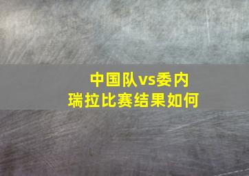 中国队vs委内瑞拉比赛结果如何