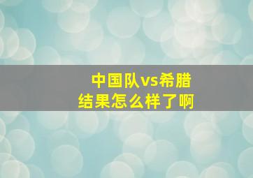 中国队vs希腊结果怎么样了啊