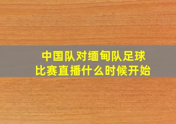 中国队对缅甸队足球比赛直播什么时候开始