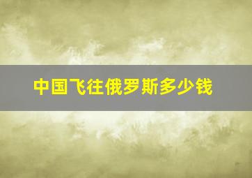 中国飞往俄罗斯多少钱