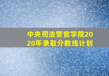 中央司法警官学院2020年录取分数线计划