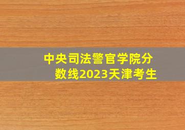 中央司法警官学院分数线2023天津考生