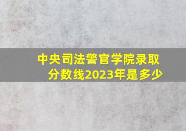 中央司法警官学院录取分数线2023年是多少