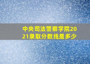 中央司法警察学院2021录取分数线是多少