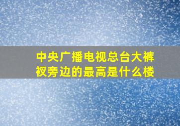 中央广播电视总台大裤衩旁边的最高是什么楼