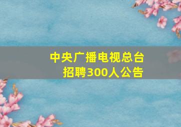 中央广播电视总台招聘300人公告