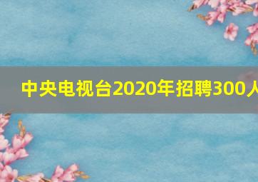 中央电视台2020年招聘300人