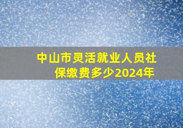 中山市灵活就业人员社保缴费多少2024年