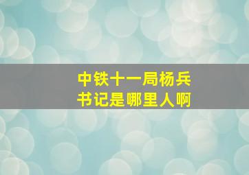 中铁十一局杨兵书记是哪里人啊