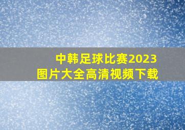 中韩足球比赛2023图片大全高清视频下载