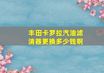 丰田卡罗拉汽油滤清器更换多少钱啊