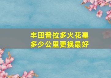 丰田普拉多火花塞多少公里更换最好