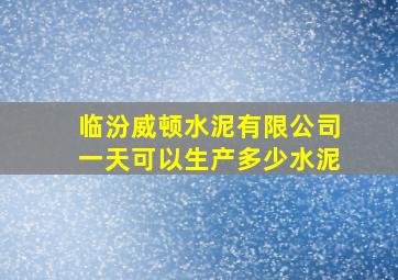 临汾威顿水泥有限公司一天可以生产多少水泥