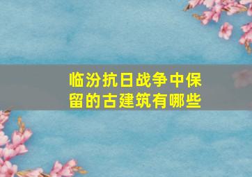 临汾抗日战争中保留的古建筑有哪些