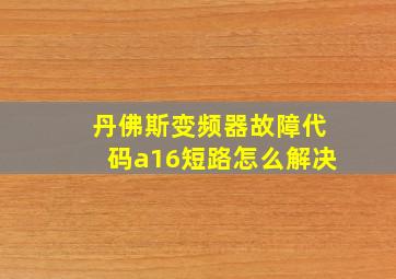 丹佛斯变频器故障代码a16短路怎么解决