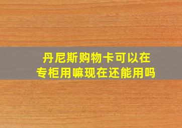 丹尼斯购物卡可以在专柜用嘛现在还能用吗