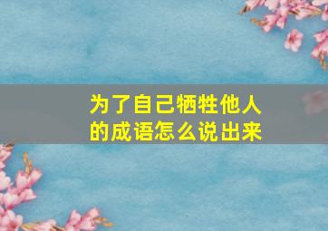 为了自己牺牲他人的成语怎么说出来