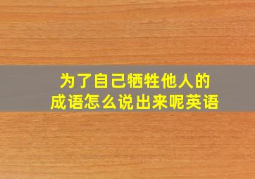 为了自己牺牲他人的成语怎么说出来呢英语