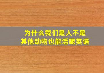 为什么我们是人不是其他动物也能活呢英语