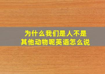 为什么我们是人不是其他动物呢英语怎么说