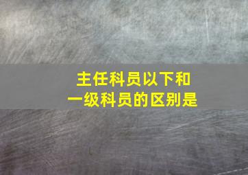 主任科员以下和一级科员的区别是