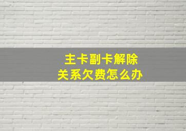 主卡副卡解除关系欠费怎么办