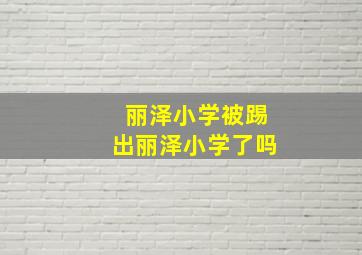 丽泽小学被踢出丽泽小学了吗