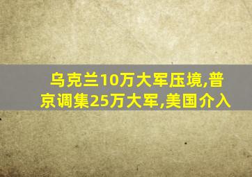 乌克兰10万大军压境,普京调集25万大军,美国介入