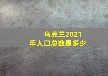 乌克兰2021年人口总数是多少