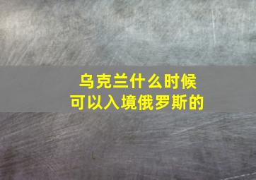 乌克兰什么时候可以入境俄罗斯的