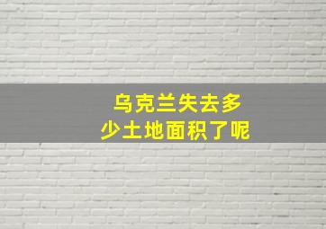 乌克兰失去多少土地面积了呢