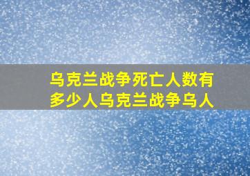 乌克兰战争死亡人数有多少人乌克兰战争乌人