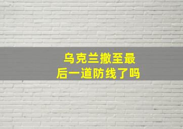 乌克兰撤至最后一道防线了吗